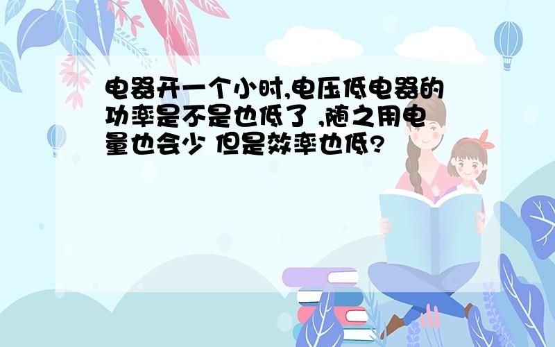 电器开一个小时,电压低电器的功率是不是也低了 ,随之用电量也会少 但是效率也低?