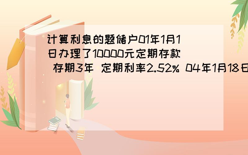 计算利息的题储户01年1月1日办理了10000元定期存款 存期3年 定期利率2.52% 04年1月18日办理了支取手续