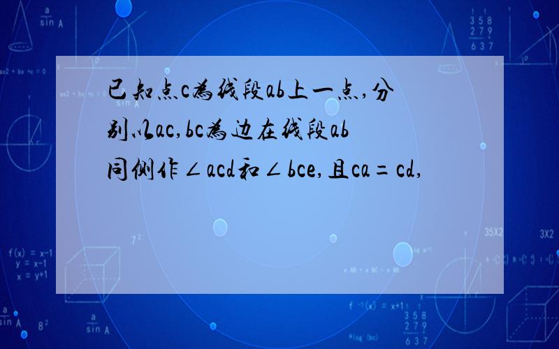 已知点c为线段ab上一点,分别以ac,bc为边在线段ab同侧作∠acd和∠bce,且ca=cd,