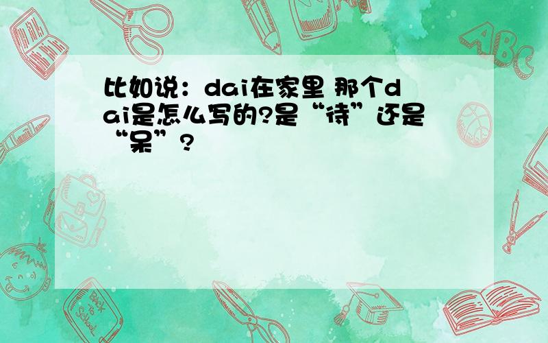 比如说：dai在家里 那个dai是怎么写的?是“待”还是“呆”?