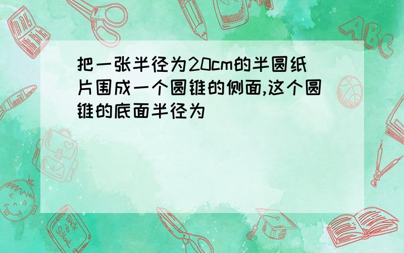 把一张半径为20cm的半圆纸片围成一个圆锥的侧面,这个圆锥的底面半径为