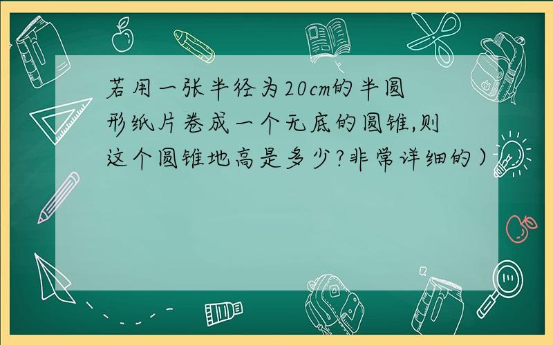 若用一张半径为20cm的半圆形纸片卷成一个无底的圆锥,则这个圆锥地高是多少?非常详细的）