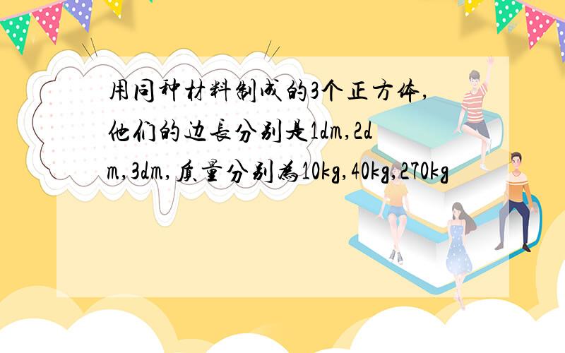 用同种材料制成的3个正方体,他们的边长分别是1dm,2dm,3dm,质量分别为10kg,40kg,270kg