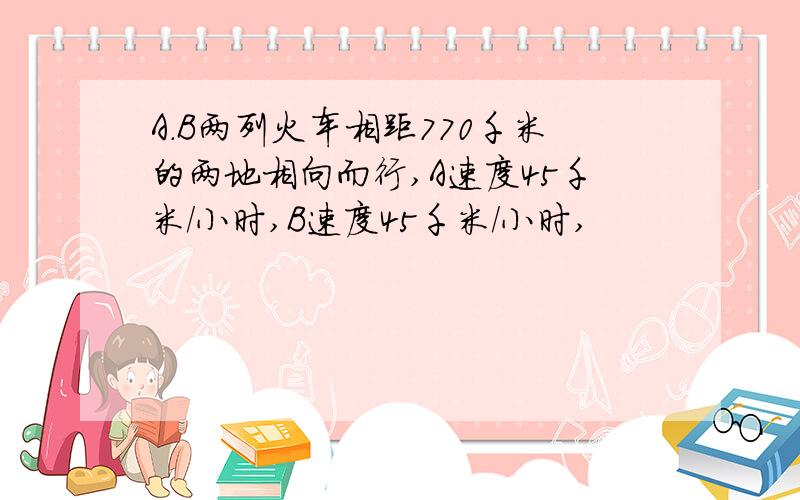 A.B两列火车相距770千米的两地相向而行,A速度45千米/小时,B速度45千米/小时,