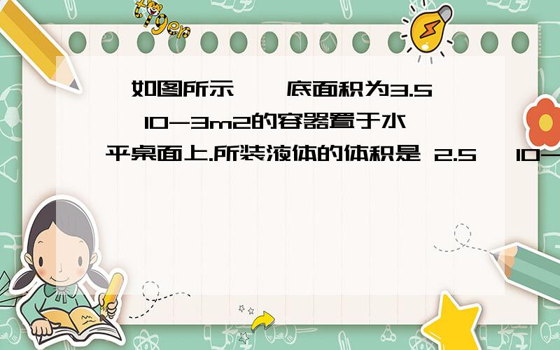 、如图所示,一底面积为3.5× 10-3m2的容器置于水平桌面上.所装液体的体积是 2.5× 10-3m3