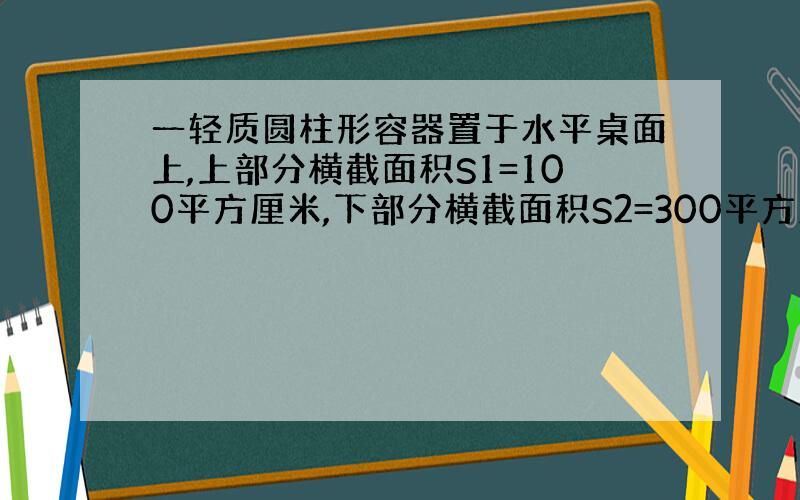 一轻质圆柱形容器置于水平桌面上,上部分横截面积S1=100平方厘米,下部分横截面积S2=300平方厘米,