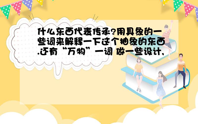 什么东西代表传承?用具象的一些词来解释一下这个抽象的东西.还有“万物”一词 做一些设计,