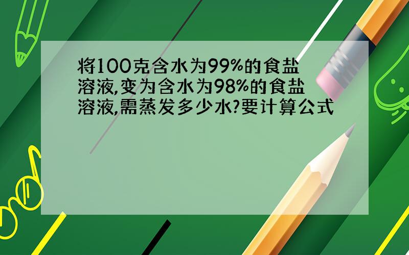 将100克含水为99%的食盐溶液,变为含水为98%的食盐溶液,需蒸发多少水?要计算公式