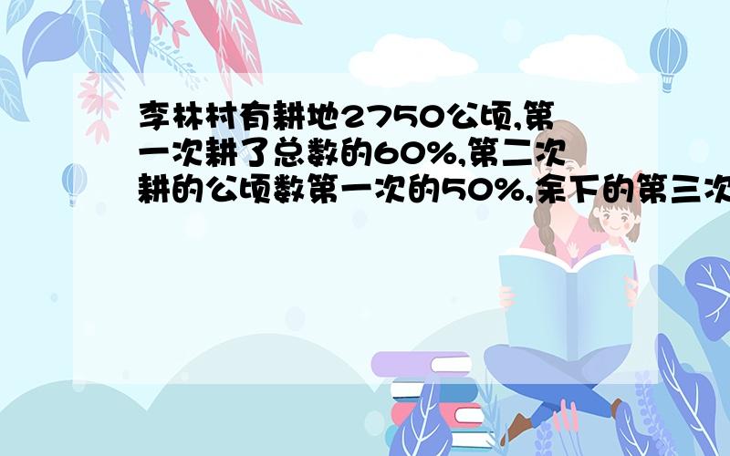 李林村有耕地2750公顷,第一次耕了总数的60%,第二次耕的公顷数第一次的50%,余下的第三次耕完,第三次耕地公顷