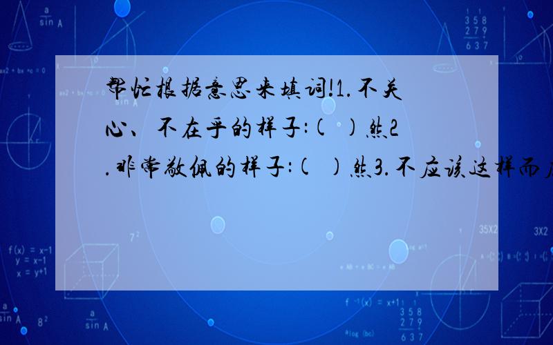 帮忙根据意思来填词!1.不关心、不在乎的样子:( )然2.非常敬佩的样子:( )然3.不应该这样而应该这样:( )然