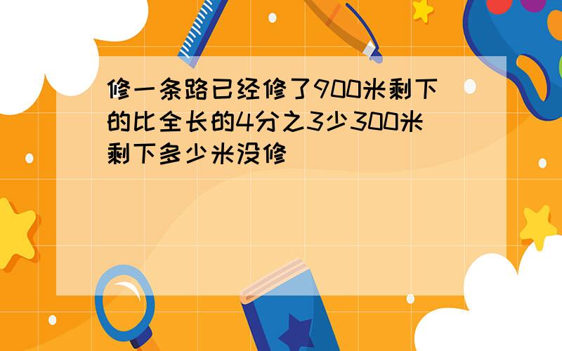 修一条路已经修了900米剩下的比全长的4分之3少300米剩下多少米没修