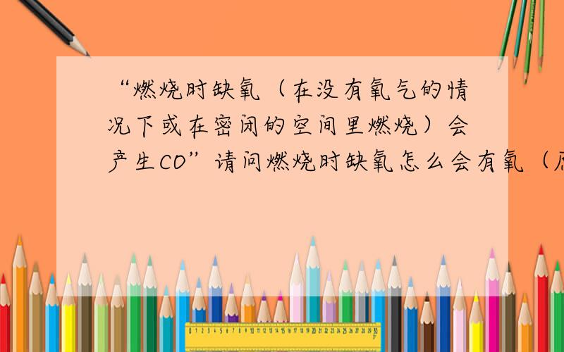 “燃烧时缺氧（在没有氧气的情况下或在密闭的空间里燃烧）会产生CO”请问燃烧时缺氧怎么会有氧（原子）?