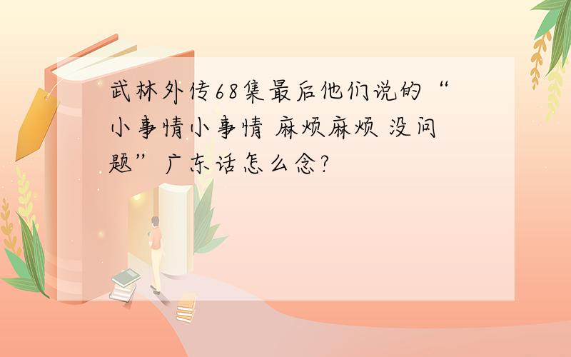 武林外传68集最后他们说的“小事情小事情 麻烦麻烦 没问题”广东话怎么念?