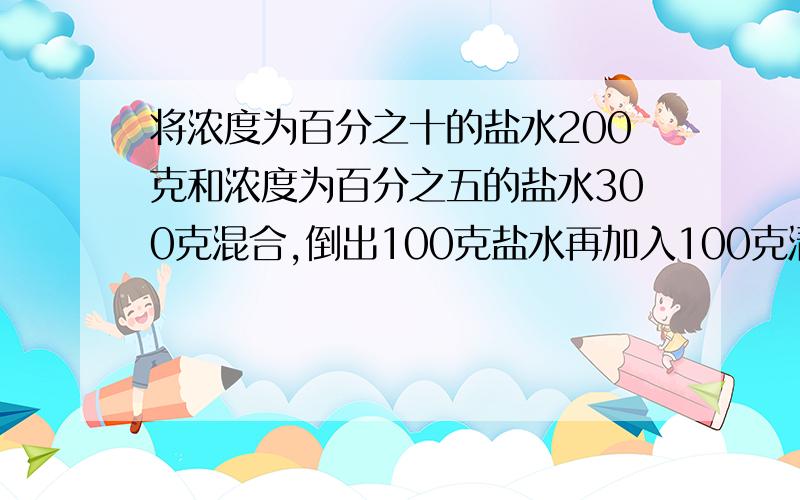 将浓度为百分之十的盐水200克和浓度为百分之五的盐水300克混合,倒出100克盐水再加入100克清水,现浓度?