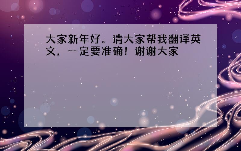 大家新年好。请大家帮我翻译英文，一定要准确！谢谢大家