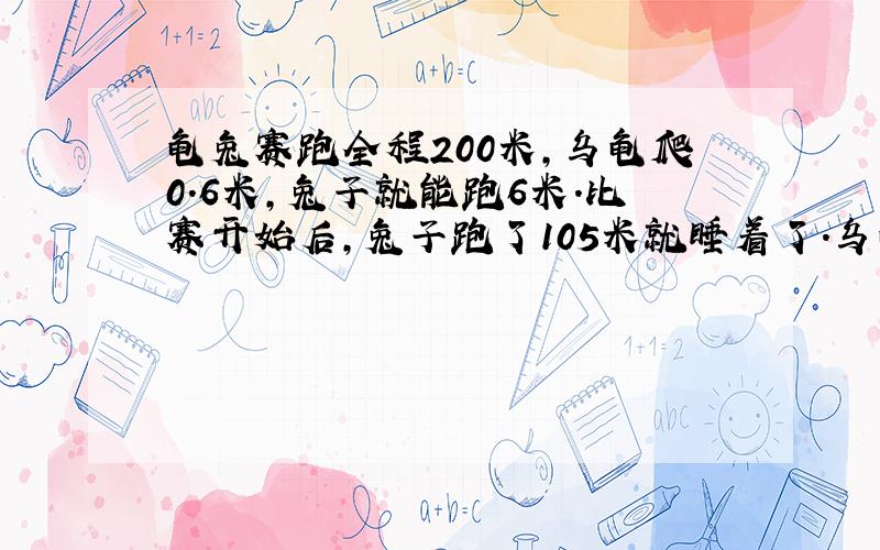 龟兔赛跑全程200米,乌龟爬0.6米,兔子就能跑6米.比赛开始后,兔子跑了105米就睡着了.乌龟却不停地往前