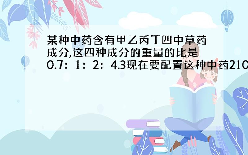 某种中药含有甲乙丙丁四中草药成分,这四种成分的重量的比是0.7：1：2：4.3现在要配置这种中药2100克