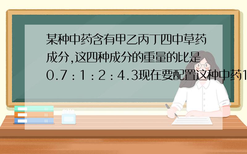 某种中药含有甲乙丙丁四中草药成分,这四种成分的重量的比是0.7：1：2：4.3现在要配置这种中药1600克,则四种草药分