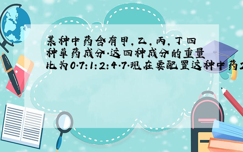 某种中药含有甲,乙,丙,丁四种草药成分.这四种成分的重量比为0.7:1:2:4.7.现在要配置这种中药2100克,四种草