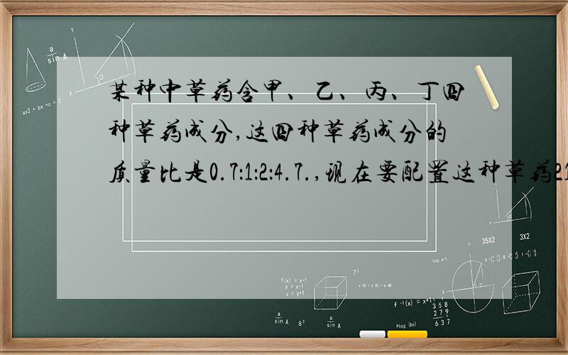 某种中草药含甲、乙、丙、丁四种草药成分,这四种草药成分的质量比是0.7：1：2：4.7.,现在要配置这种草药2100克