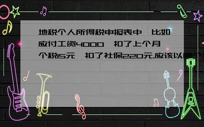 地税个人所得税申报表中,比如应付工资4000,扣了上个月个税15元,扣了社保220元.应该以哪个金额申报?