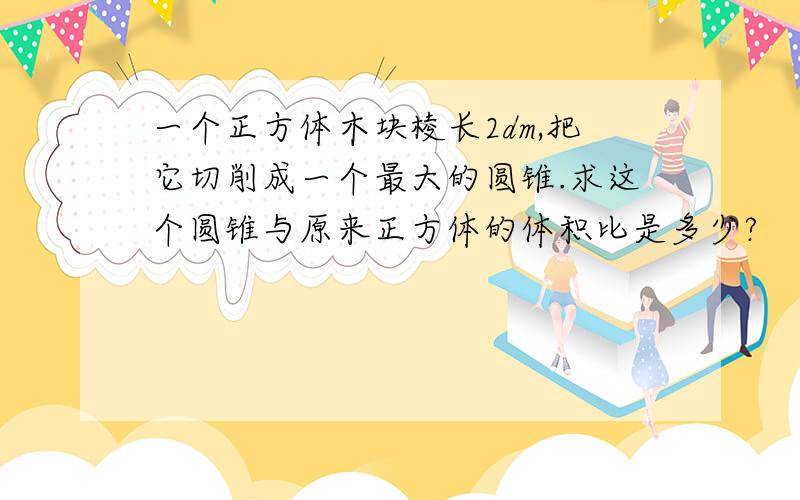 一个正方体木块棱长2dm,把它切削成一个最大的圆锥.求这个圆锥与原来正方体的体积比是多少?