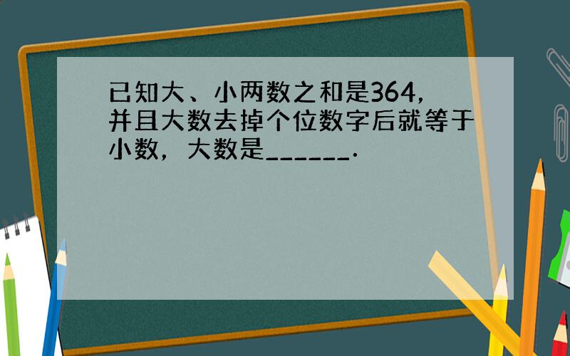 已知大、小两数之和是364，并且大数去掉个位数字后就等于小数，大数是______．