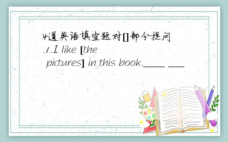 4道英语填空题对[]部分提问.1.I like [the pictures] in this book.____ ___