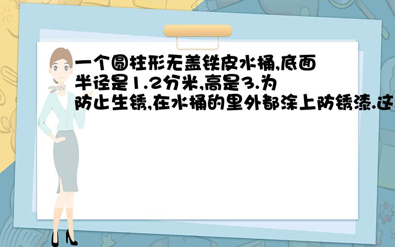 一个圆柱形无盖铁皮水桶,底面半径是1.2分米,高是3.为防止生锈,在水桶的里外都涂上防锈漆.这个水桶