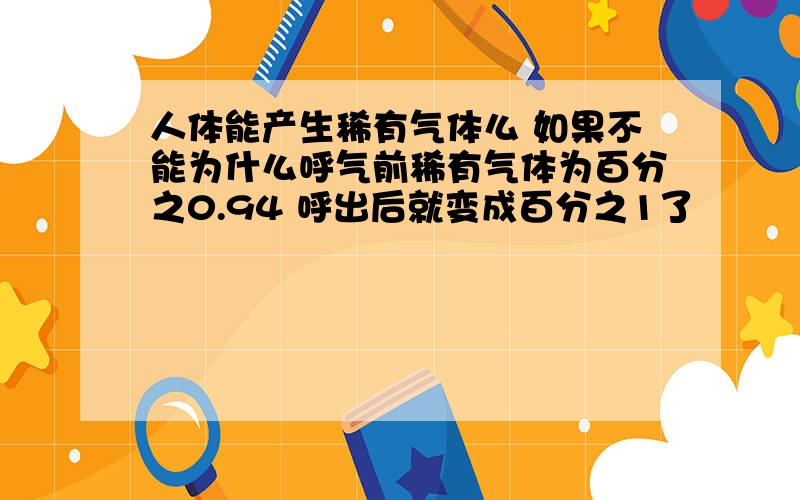 人体能产生稀有气体么 如果不能为什么呼气前稀有气体为百分之0.94 呼出后就变成百分之1了