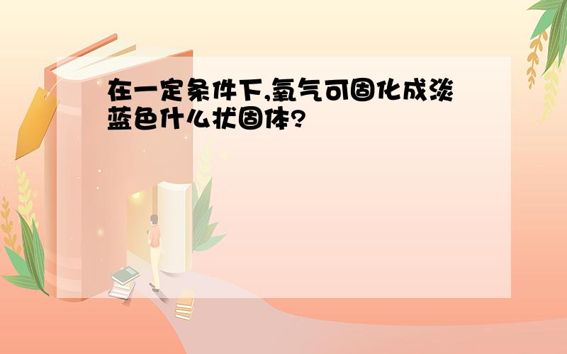 在一定条件下,氧气可固化成淡蓝色什么状固体?