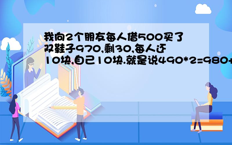 我向2个朋友每人借500买了双鞋子970,剩30,每人还10块,自己10块.就是说490*2=980+10=990.还有