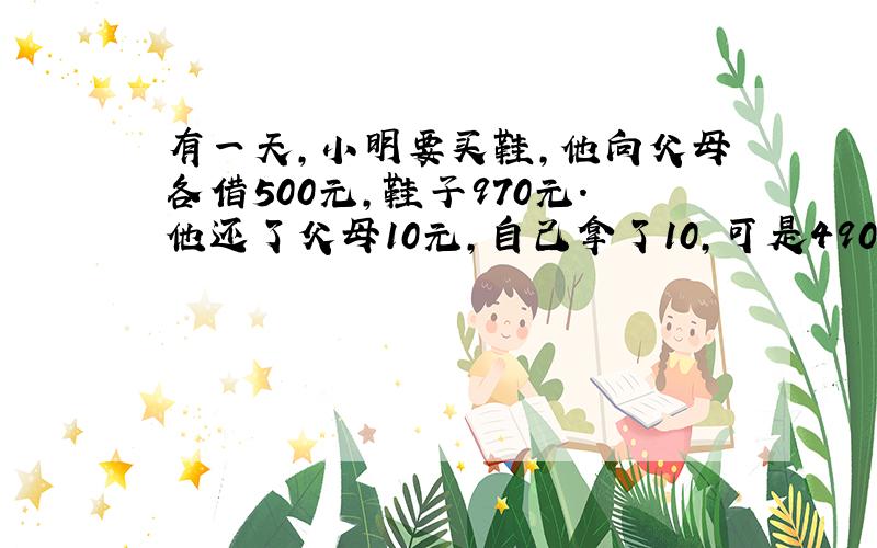 有一天,小明要买鞋,他向父母各借500元,鞋子970元.他还了父母10元,自己拿了10,可是490+490＝980元,而