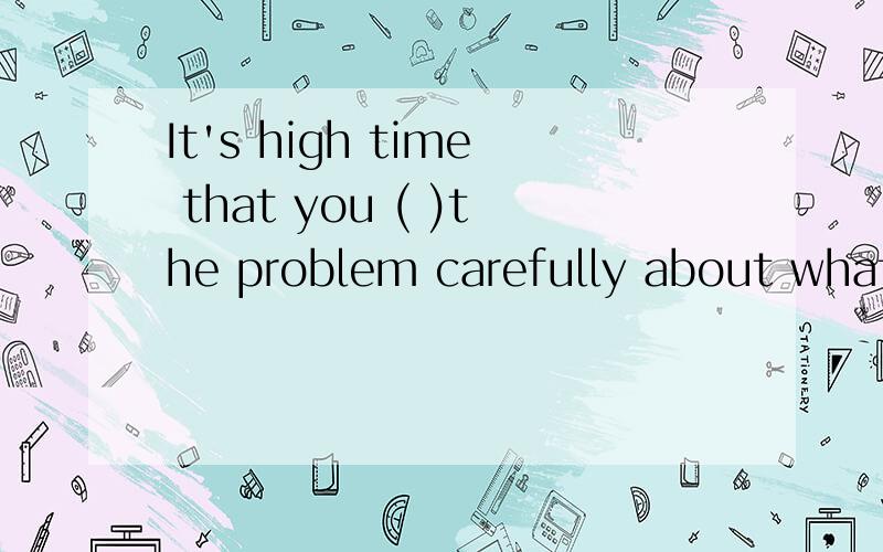 It's high time that you ( )the problem carefully about what