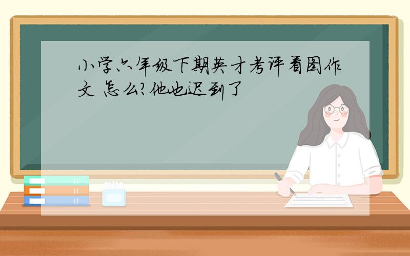 小学六年级下期英才考评看图作文 怎么?他也迟到了