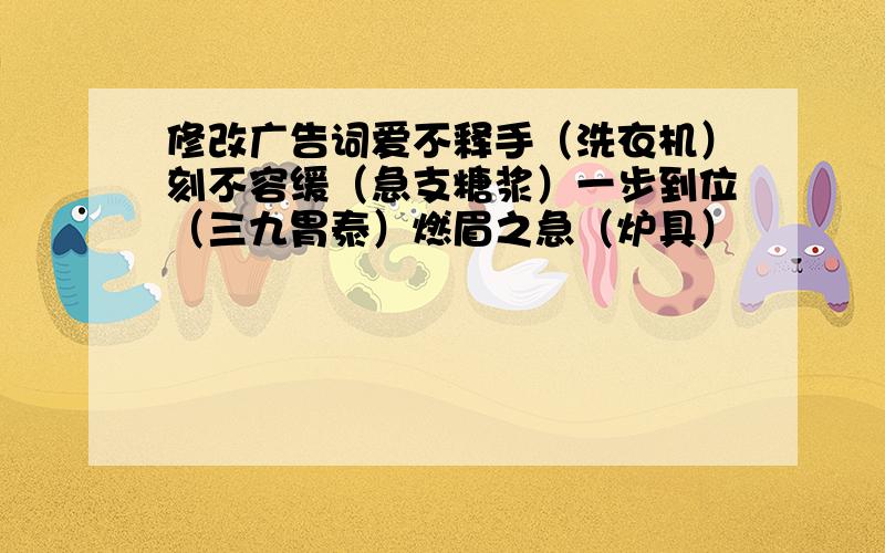 修改广告词爱不释手（洗衣机）刻不容缓（急支糖浆）一步到位（三九胃泰）燃眉之急（炉具）