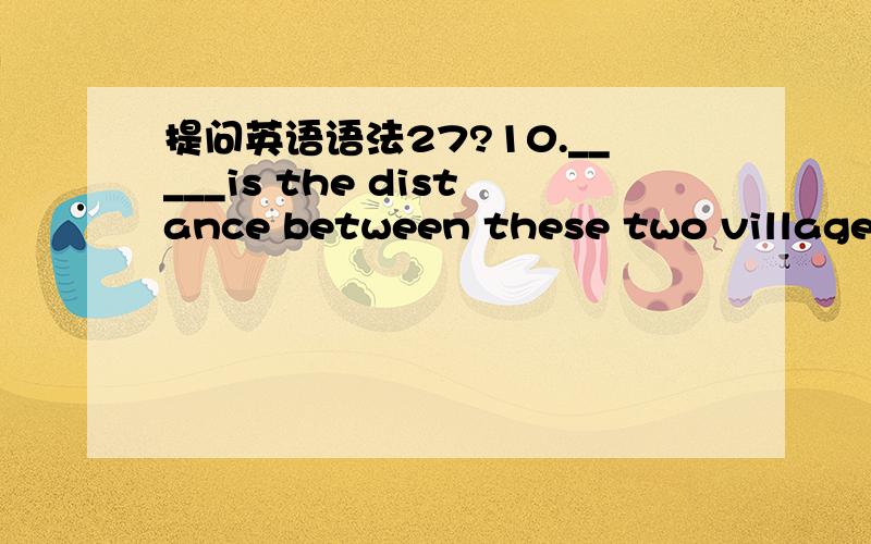 提问英语语法27?10._____is the distance between these two villages?