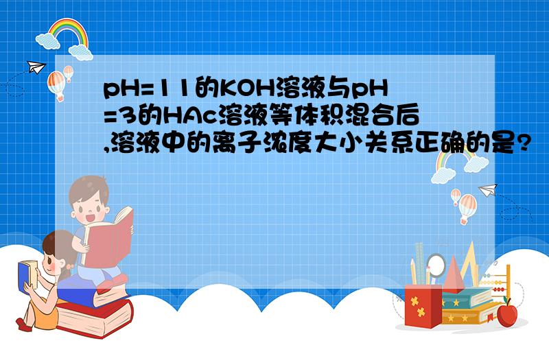 pH=11的KOH溶液与pH=3的HAc溶液等体积混合后,溶液中的离子浓度大小关系正确的是?