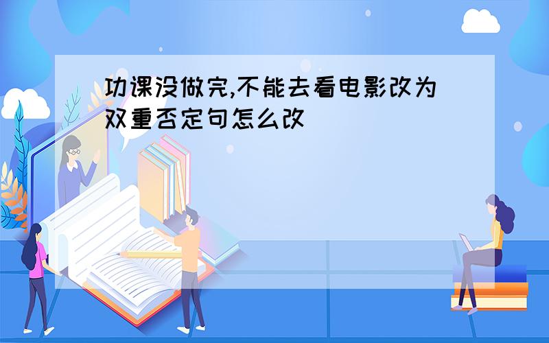 功课没做完,不能去看电影改为双重否定句怎么改