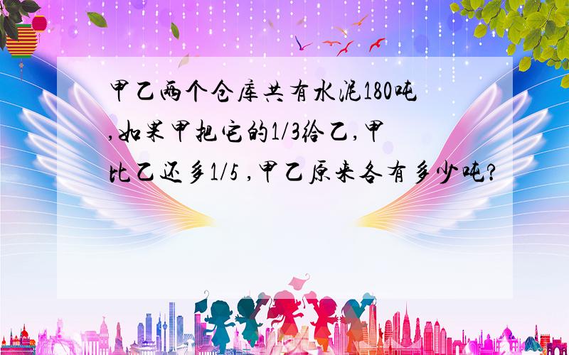 甲乙两个仓库共有水泥180吨,如果甲把它的1/3给乙,甲比乙还多1/5 ,甲乙原来各有多少吨?