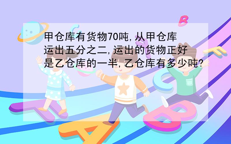 甲仓库有货物70吨,从甲仓库运出五分之二,运出的货物正好是乙仓库的一半,乙仓库有多少吨?