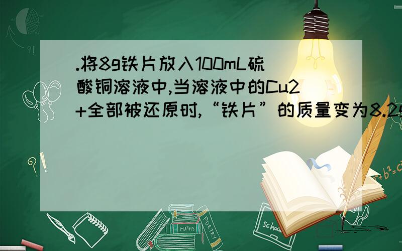 .将8g铁片放入100mL硫酸铜溶液中,当溶液中的Cu2+全部被还原时,“铁片”的质量变为8.2g,则原硫酸铜溶%