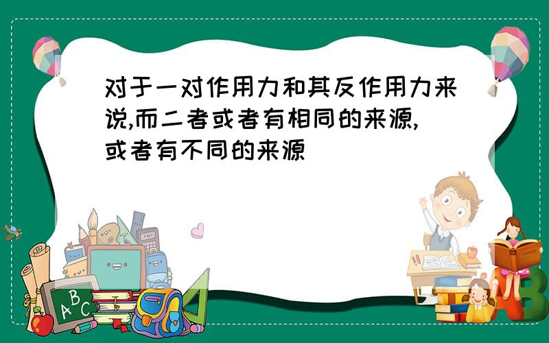 对于一对作用力和其反作用力来说,而二者或者有相同的来源,或者有不同的来源