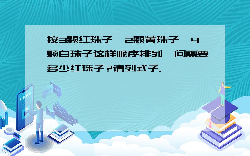 按3颗红珠子,2颗黄珠子,4颗白珠子这样顺序排列,问需要多少红珠子?请列式子.