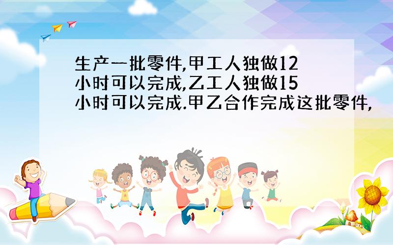 生产一批零件,甲工人独做12小时可以完成,乙工人独做15小时可以完成.甲乙合作完成这批零件,