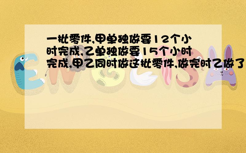 一批零件,甲单独做要12个小时完成,乙单独做要15个小时完成,甲乙同时做这批零件,做完时乙做了180个,