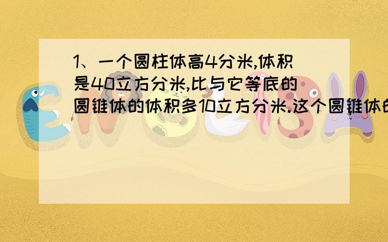 1、一个圆柱体高4分米,体积是40立方分米,比与它等底的圆锥体的体积多10立方分米.这个圆锥体的高是（ ）分米.