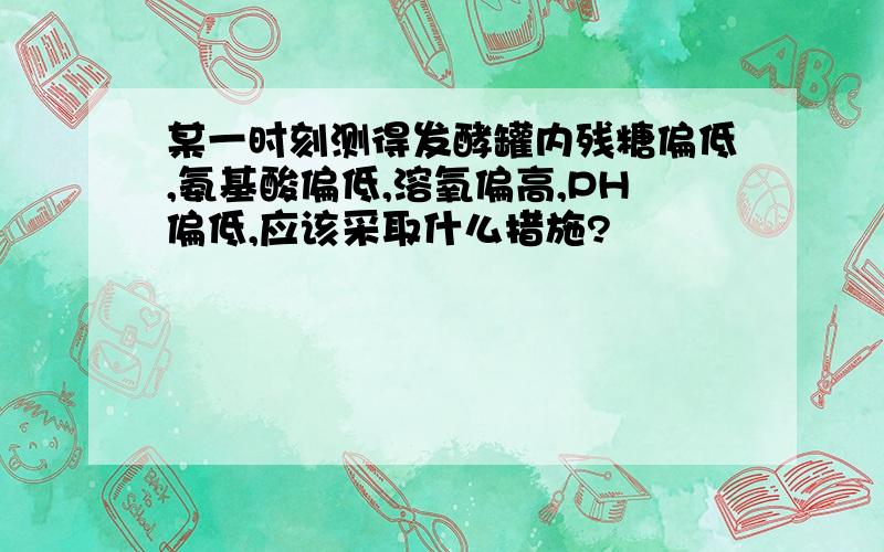 某一时刻测得发酵罐内残糖偏低,氨基酸偏低,溶氧偏高,PH偏低,应该采取什么措施?