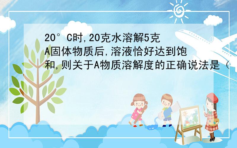 20°C时,20克水溶解5克A固体物质后,溶液恰好达到饱和,则关于A物质溶解度的正确说法是（ ）