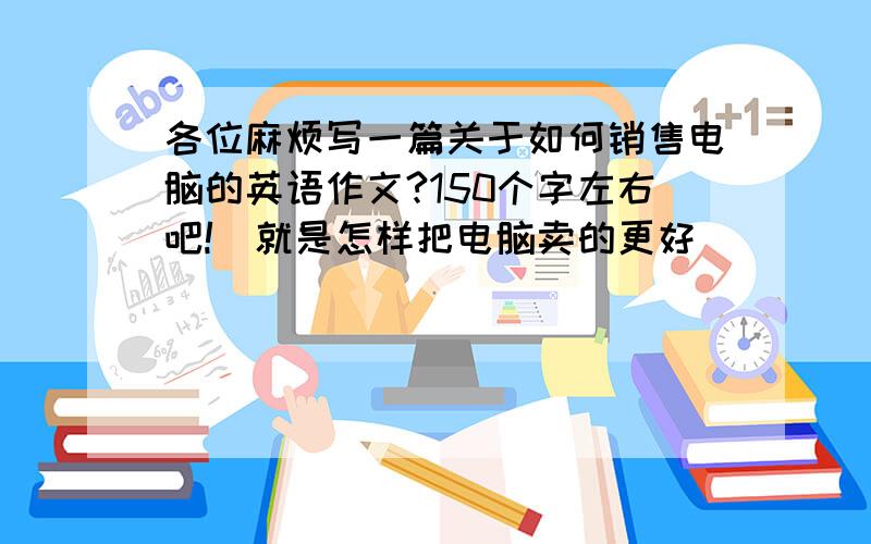 各位麻烦写一篇关于如何销售电脑的英语作文?150个字左右吧!（就是怎样把电脑卖的更好）